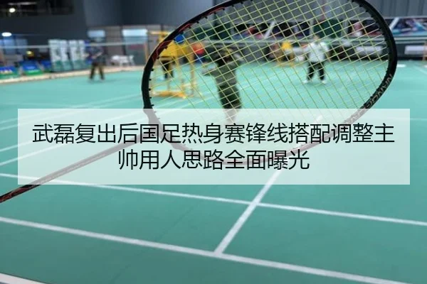 武磊复出后国足热身赛锋线搭配调整主帅用人思路全面曝光