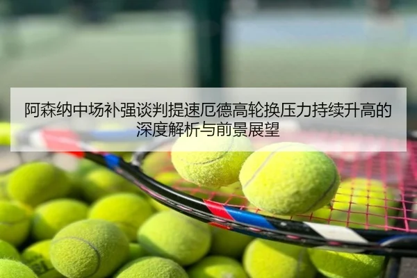 阿森纳中场补强谈判提速厄德高轮换压力持续升高的深度解析与前景展望