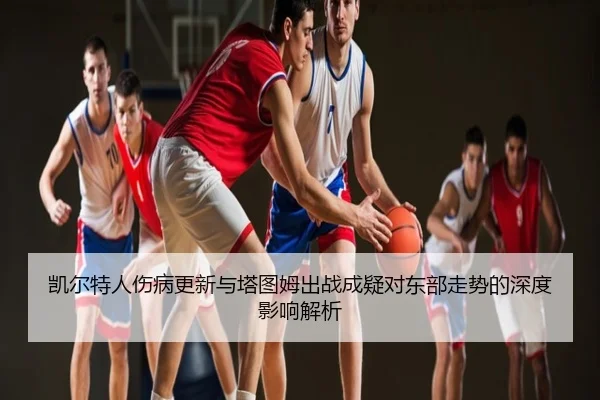 凯尔特人伤病更新与塔图姆出战成疑对东部走势的深度影响解析