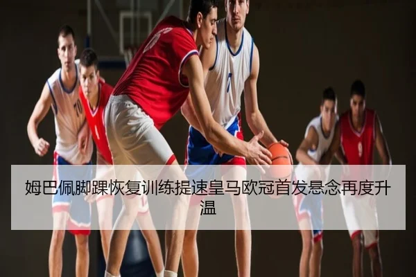 姆巴佩脚踝恢复训练提速皇马欧冠首发悬念再度升温