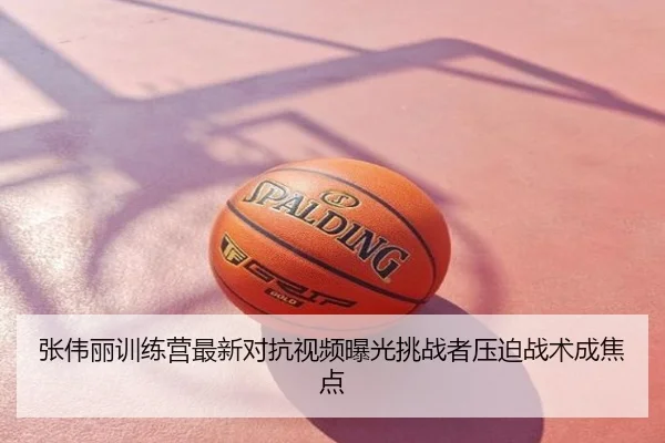 张伟丽训练营最新对抗视频曝光挑战者压迫战术成焦点