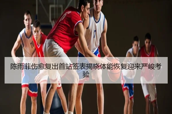 陈雨菲伤愈复出首站签表揭晓体能恢复迎来严峻考验