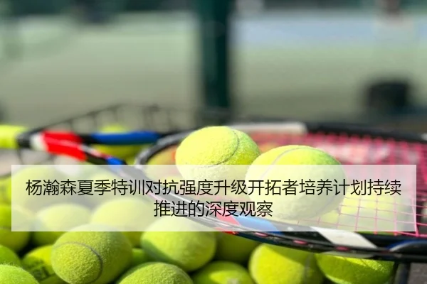 杨瀚森夏季特训对抗强度升级开拓者培养计划持续推进的深度观察