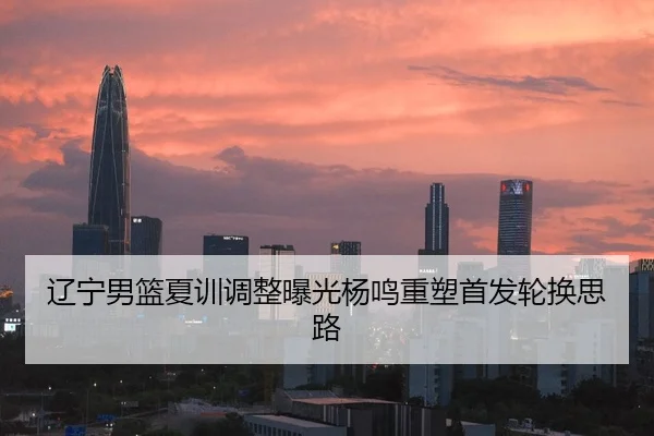 辽宁男篮夏训调整曝光杨鸣重塑首发轮换思路