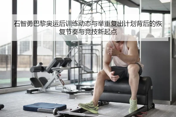石智勇巴黎奥运后训练动态与举重复出计划背后的恢复节奏与竞技新起点