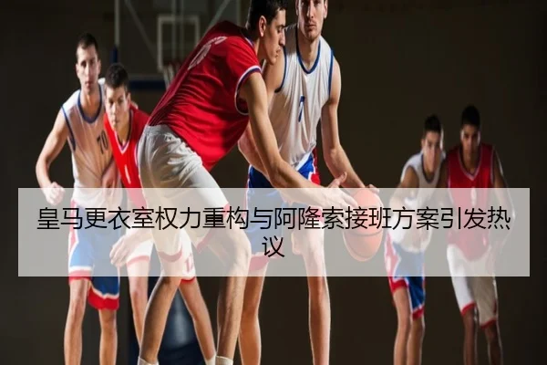 皇马更衣室权力重构与阿隆索接班方案引发热议